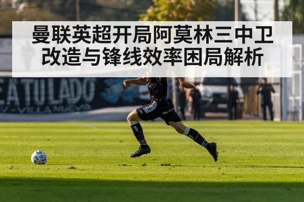 曼联英超开局阿莫林三中卫改造与锋线效率困局解析