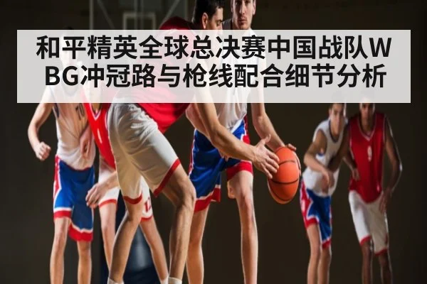和平精英全球总决赛中国战队WBG冲冠路与枪线配合细节分析