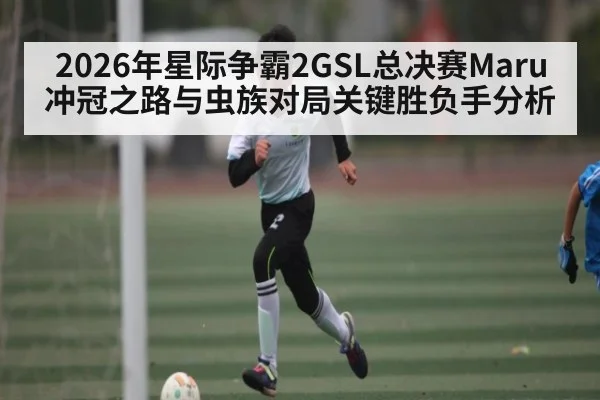 2026年星际争霸2GSL总决赛Maru冲冠之路与虫族对局关键胜负手分析